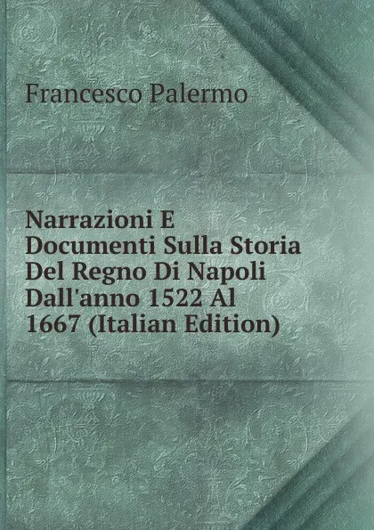 Обложка книги Narrazioni E Documenti Sulla Storia Del Regno Di Napoli Dall.anno 1522 Al 1667 (Italian Edition), Francesco Palermo