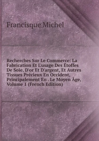 Обложка книги Recherches Sur Le Commerce: La Fabrication Et L.usage Des Etoffes De Soie, D.or Et D.argent, Et Autres Tissues Precieux En Occident, Principalement En . Le Moyen Age, Volume 1 (French Edition), Michel Francisque