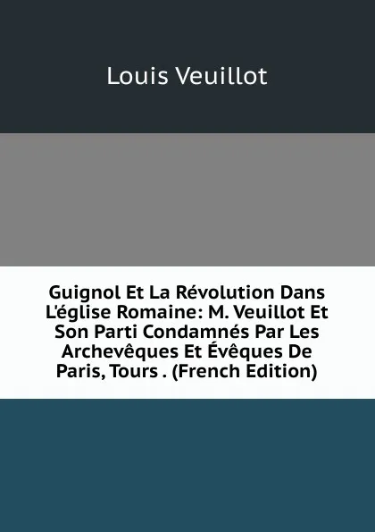 Обложка книги Guignol Et La Revolution Dans L.eglise Romaine: M. Veuillot Et Son Parti Condamnes Par Les Archeveques Et Eveques De Paris, Tours . (French Edition), Louis Veuillot