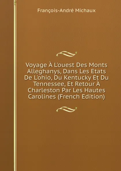 Обложка книги Voyage A L.ouest Des Monts Alleghanys, Dans Les Etats De L.ohio, Du Kentucky Et Du Tennessee, Et Retour A Charleston Par Les Hautes Carolines (French Edition), François-André Michaux