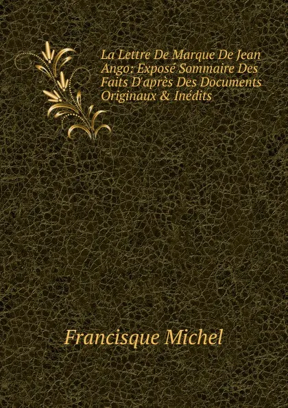 Обложка книги La Lettre De Marque De Jean Ango: Expose Sommaire Des Faits D.apres Des Documents Originaux . Inedits, Michel Francisque