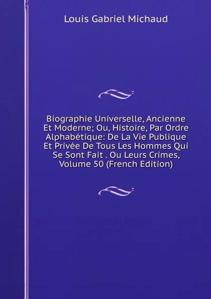 Обложка книги Biographie Universelle, Ancienne Et Moderne; Ou, Histoire, Par Ordre Alphabetique: De La Vie Publique Et Privee De Tous Les Hommes Qui Se Sont Fait . Ou Leurs Crimes, Volume 50 (French Edition), Louis Gabriel Michaud