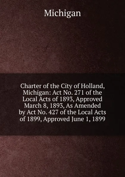 Обложка книги Charter of the City of Holland, Michigan: Act No. 271 of the Local Acts of 1893, Approved March 8, 1893, As Amended by Act No. 427 of the Local Acts of 1899, Approved June 1, 1899, Michigan