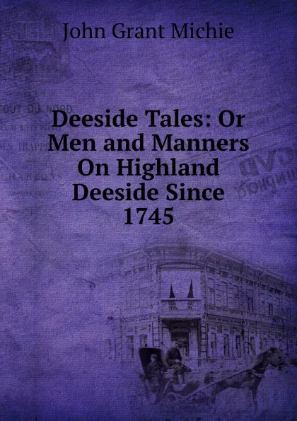 Обложка книги Deeside Tales: Or Men and Manners On Highland Deeside Since 1745, John Grant Michie