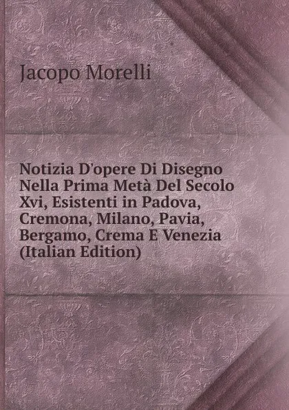 Обложка книги Notizia D.opere Di Disegno Nella Prima Meta Del Secolo Xvi, Esistenti in Padova, Cremona, Milano, Pavia, Bergamo, Crema E Venezia (Italian Edition), Jacopo Morelli