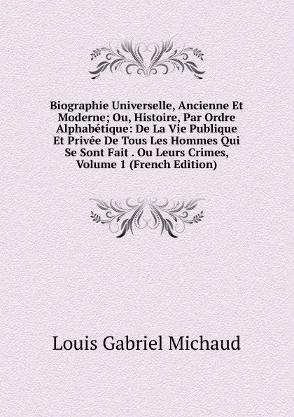 Обложка книги Biographie Universelle, Ancienne Et Moderne; Ou, Histoire, Par Ordre Alphabetique: De La Vie Publique Et Privee De Tous Les Hommes Qui Se Sont Fait . Ou Leurs Crimes, Volume 1 (French Edition), Louis Gabriel Michaud