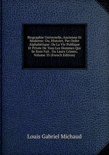 Обложка книги Biographie Universelle, Ancienne Et Moderne; Ou, Histoire, Par Ordre Alphabetique: De La Vie Publique Et Privee De Tous Les Hommes Qui Se Sont Fait . Ou Leurs Crimes, Volume 33 (French Edition), Louis Gabriel Michaud