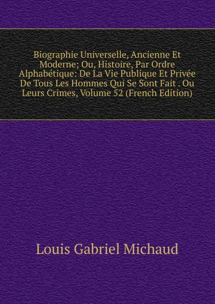 Обложка книги Biographie Universelle, Ancienne Et Moderne; Ou, Histoire, Par Ordre Alphabetique: De La Vie Publique Et Privee De Tous Les Hommes Qui Se Sont Fait . Ou Leurs Crimes, Volume 52 (French Edition), Louis Gabriel Michaud