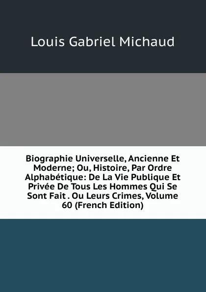 Обложка книги Biographie Universelle, Ancienne Et Moderne; Ou, Histoire, Par Ordre Alphabetique: De La Vie Publique Et Privee De Tous Les Hommes Qui Se Sont Fait . Ou Leurs Crimes, Volume 60 (French Edition), Louis Gabriel Michaud