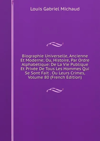 Обложка книги Biographie Universelle, Ancienne Et Moderne; Ou, Histoire, Par Ordre Alphabetique: De La Vie Publique Et Privee De Tous Les Hommes Qui Se Sont Fait . Ou Leurs Crimes, Volume 80 (French Edition), Louis Gabriel Michaud