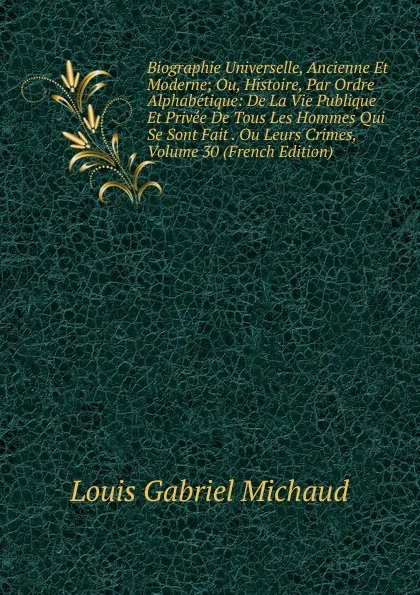 Обложка книги Biographie Universelle, Ancienne Et Moderne; Ou, Histoire, Par Ordre Alphabetique: De La Vie Publique Et Privee De Tous Les Hommes Qui Se Sont Fait . Ou Leurs Crimes, Volume 30 (French Edition), Louis Gabriel Michaud