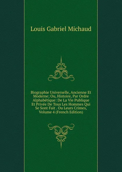 Обложка книги Biographie Universelle, Ancienne Et Moderne; Ou, Histoire, Par Ordre Alphabetique: De La Vie Publique Et Privee De Tous Les Hommes Qui Se Sont Fait . Ou Leurs Crimes, Volume 4 (French Edition), Louis Gabriel Michaud