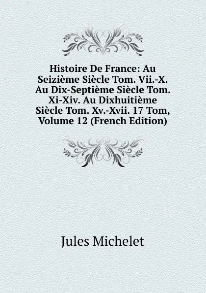 Обложка книги Histoire De France: Au Seizieme Siecle Tom. Vii.-X. Au Dix-Septieme Siecle Tom. Xi-Xiv. Au Dixhuitieme Siecle Tom. Xv.-Xvii. 17 Tom, Volume 12 (French Edition), Jules