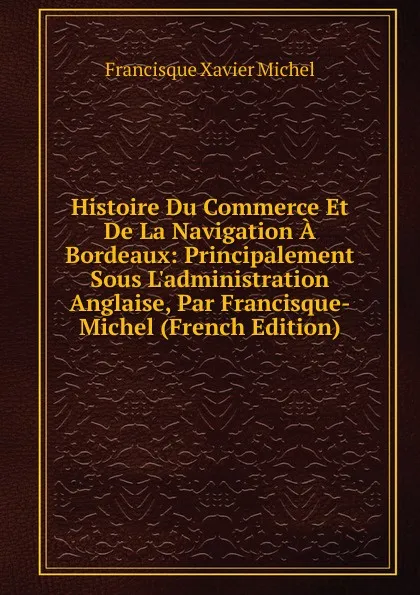 Обложка книги Histoire Du Commerce Et De La Navigation A Bordeaux: Principalement Sous L.administration Anglaise, Par Francisque-Michel (French Edition), Francisque Xavier Michel