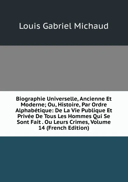 Обложка книги Biographie Universelle, Ancienne Et Moderne; Ou, Histoire, Par Ordre Alphabetique: De La Vie Publique Et Privee De Tous Les Hommes Qui Se Sont Fait . Ou Leurs Crimes, Volume 14 (French Edition), Louis Gabriel Michaud