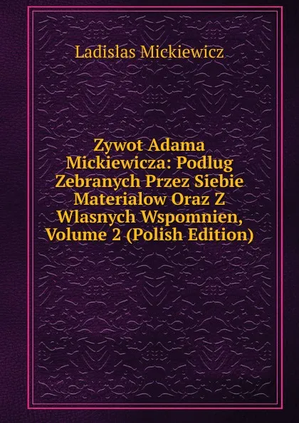 Обложка книги Zywot Adama Mickiewicza: Podlug Zebranych Przez Siebie Materialow Oraz Z Wlasnych Wspomnien, Volume 2 (Polish Edition), Ladislas Mickiewicz