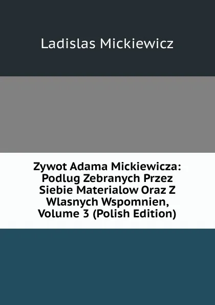 Обложка книги Zywot Adama Mickiewicza: Podlug Zebranych Przez Siebie Materialow Oraz Z Wlasnych Wspomnien, Volume 3 (Polish Edition), Ladislas Mickiewicz