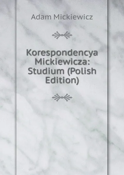 Обложка книги Korespondencya Mickiewicza: Studium (Polish Edition), Adam Mickiewicz