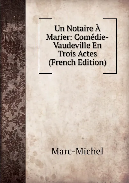 Обложка книги Un Notaire A Marier: Comedie-Vaudeville En Trois Actes (French Edition), Marc-Michel