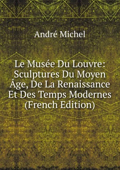 Обложка книги Le Musee Du Louvre: Sculptures Du Moyen Age, De La Renaissance Et Des Temps Modernes (French Edition), André Michel