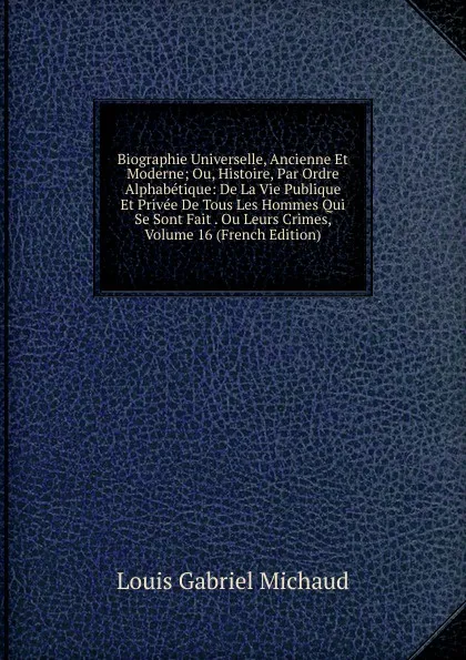 Обложка книги Biographie Universelle, Ancienne Et Moderne; Ou, Histoire, Par Ordre Alphabetique: De La Vie Publique Et Privee De Tous Les Hommes Qui Se Sont Fait . Ou Leurs Crimes, Volume 16 (French Edition), Louis Gabriel Michaud