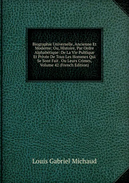 Обложка книги Biographie Universelle, Ancienne Et Moderne; Ou, Histoire, Par Ordre Alphabetique: De La Vie Publique Et Privee De Tous Les Hommes Qui Se Sont Fait . Ou Leurs Crimes, Volume 42 (French Edition), Louis Gabriel Michaud