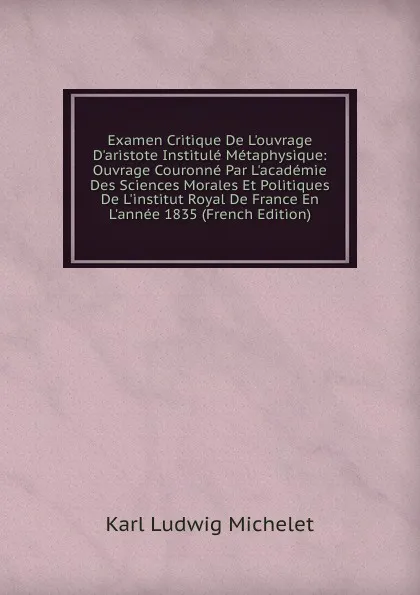 Обложка книги Examen Critique De L.ouvrage D.aristote Institule Metaphysique: Ouvrage Couronne Par L.academie Des Sciences Morales Et Politiques De L.institut Royal De France En L.annee 1835 (French Edition), Karl L. Michelet