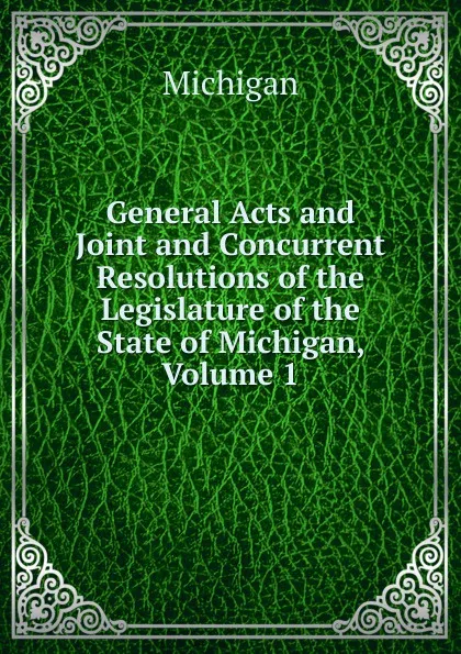 Обложка книги General Acts and Joint and Concurrent Resolutions of the Legislature of the State of Michigan, Volume 1, Michigan