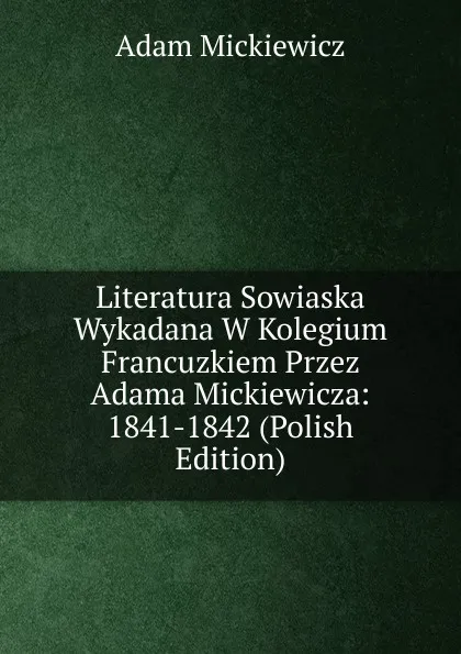 Обложка книги Literatura Sowiaska Wykadana W Kolegium Francuzkiem Przez Adama Mickiewicza: 1841-1842 (Polish Edition), Adam Mickiewicz