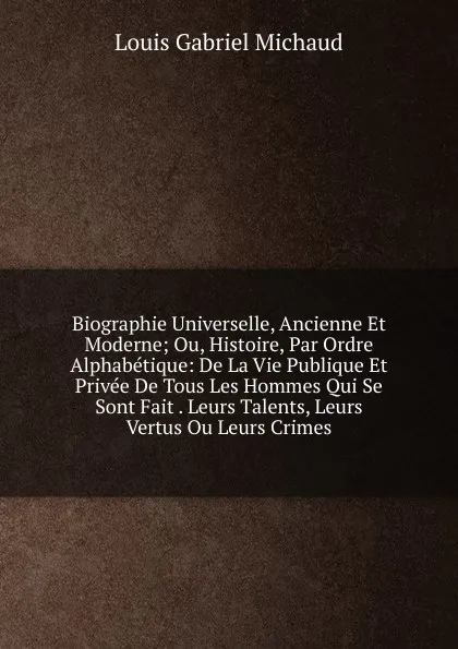 Обложка книги Biographie Universelle, Ancienne Et Moderne; Ou, Histoire, Par Ordre Alphabetique: De La Vie Publique Et Privee De Tous Les Hommes Qui Se Sont Fait . Leurs Talents, Leurs Vertus Ou Leurs Crimes, Louis Gabriel Michaud