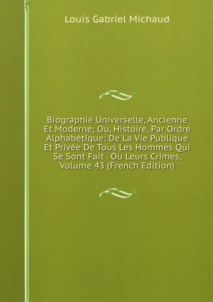 Обложка книги Biographie Universelle, Ancienne Et Moderne; Ou, Histoire, Par Ordre Alphabetique: De La Vie Publique Et Privee De Tous Les Hommes Qui Se Sont Fait . Ou Leurs Crimes, Volume 43 (French Edition), Louis Gabriel Michaud