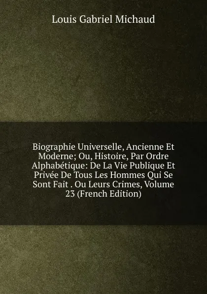 Обложка книги Biographie Universelle, Ancienne Et Moderne; Ou, Histoire, Par Ordre Alphabetique: De La Vie Publique Et Privee De Tous Les Hommes Qui Se Sont Fait . Ou Leurs Crimes, Volume 23 (French Edition), Louis Gabriel Michaud