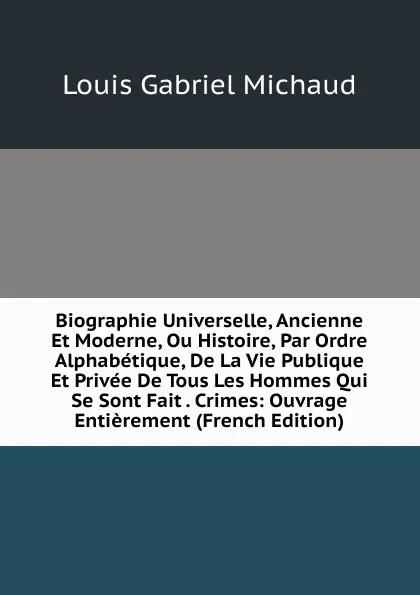 Обложка книги Biographie Universelle, Ancienne Et Moderne, Ou Histoire, Par Ordre Alphabetique, De La Vie Publique Et Privee De Tous Les Hommes Qui Se Sont Fait . Crimes: Ouvrage Entierement (French Edition), Louis Gabriel Michaud