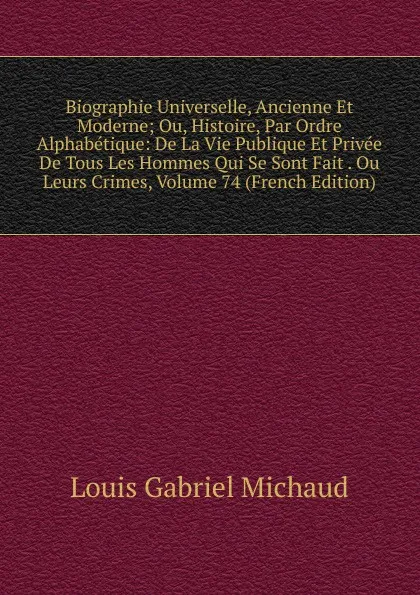 Обложка книги Biographie Universelle, Ancienne Et Moderne; Ou, Histoire, Par Ordre Alphabetique: De La Vie Publique Et Privee De Tous Les Hommes Qui Se Sont Fait . Ou Leurs Crimes, Volume 74 (French Edition), Louis Gabriel Michaud