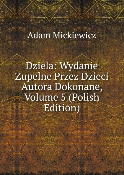 Обложка книги Dziela: Wydanie Zupelne Przez Dzieci Autora Dokonane, Volume 5 (Polish Edition), Adam Mickiewicz