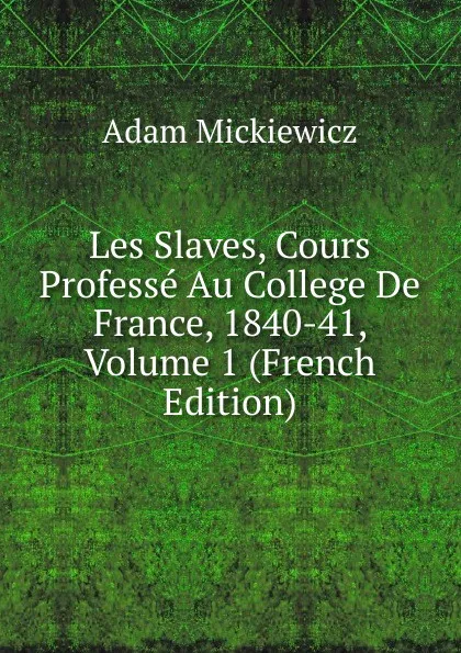 Обложка книги Les Slaves, Cours Professe Au College De France, 1840-41, Volume 1 (French Edition), Adam Mickiewicz