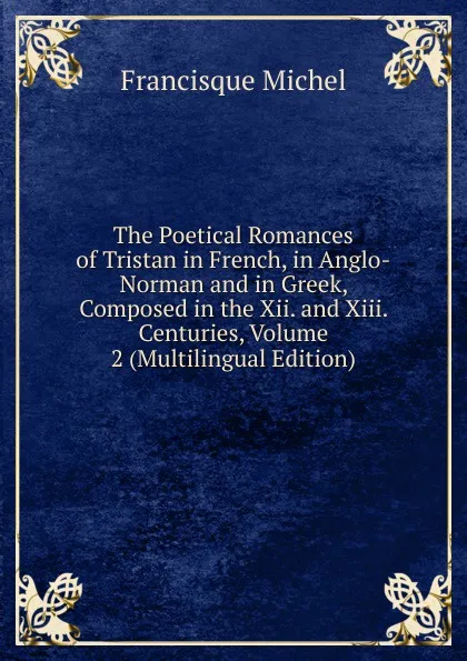 Обложка книги The Poetical Romances of Tristan in French, in Anglo-Norman and in Greek, Composed in the Xii. and Xiii. Centuries, Volume 2 (Multilingual Edition), Michel Francisque