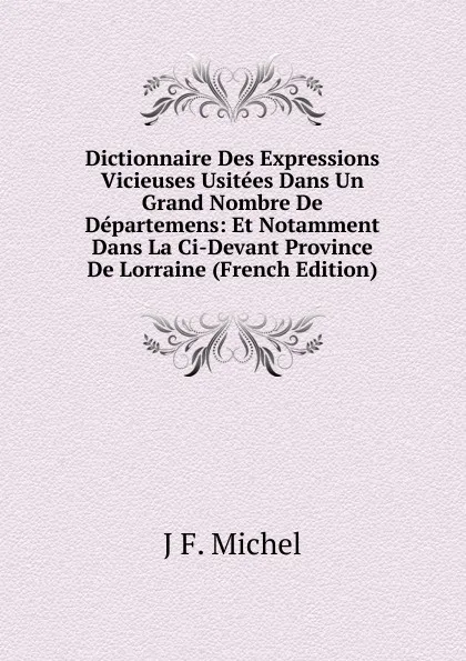 Обложка книги Dictionnaire Des Expressions Vicieuses Usitees Dans Un Grand Nombre De Departemens: Et Notamment Dans La Ci-Devant Province De Lorraine (French Edition), J F. Michel