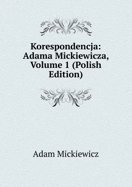 Обложка книги Korespondencja: Adama Mickiewicza, Volume 1 (Polish Edition), Adam Mickiewicz