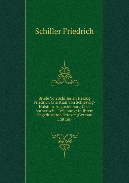 Обложка книги Briefe Von Schiller an Herzog Friedrich Christian Von Schleswig-Holstein-Augustenburg Uber Asthetische Erziehung: In Ihrem Ungedruckten Urtexte (German Edition), Schiller Friedrich