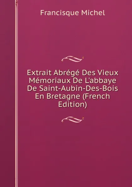 Обложка книги Extrait Abrege Des Vieux Memoriaux De L.abbaye De Saint-Aubin-Des-Bois En Bretagne (French Edition), Michel Francisque