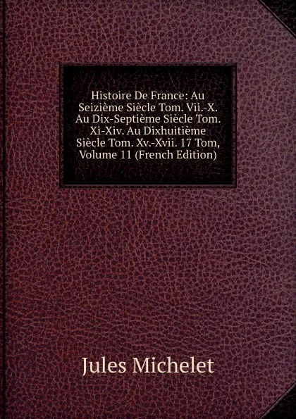 Обложка книги Histoire De France: Au Seizieme Siecle Tom. Vii.-X. Au Dix-Septieme Siecle Tom. Xi-Xiv. Au Dixhuitieme Siecle Tom. Xv.-Xvii. 17 Tom, Volume 11 (French Edition), Jules