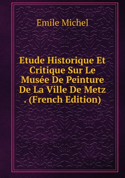 Обложка книги Etude Historique Et Critique Sur Le Musee De Peinture De La Ville De Metz . (French Edition), Emile Michel