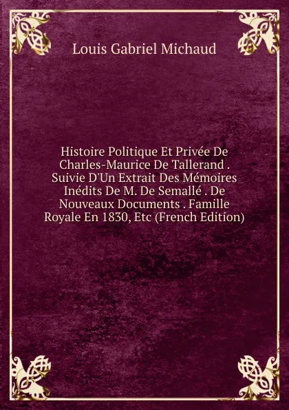 Обложка книги Histoire Politique Et Privee De Charles-Maurice De Tallerand . Suivie D.Un Extrait Des Memoires Inedits De M. De Semalle . De Nouveaux Documents . Famille Royale En 1830, Etc (French Edition), Louis Gabriel Michaud