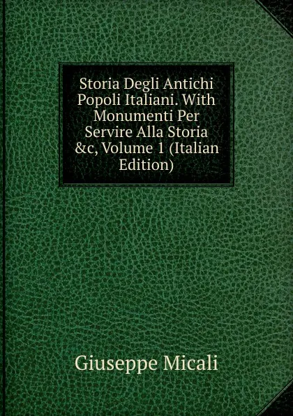 Обложка книги Storia Degli Antichi Popoli Italiani. With Monumenti Per Servire Alla Storia .c, Volume 1 (Italian Edition), Giuseppe Micali