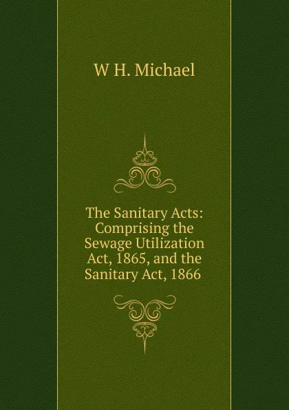 Обложка книги The Sanitary Acts: Comprising the Sewage Utilization Act, 1865, and the Sanitary Act, 1866 ., W H. Michael