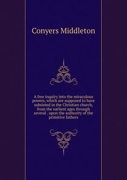 Обложка книги A free inquiry into the miraculous powers, which are supposed to have subsisted in the Christian church, from the earliest ages through several . upon the authority of the primitive fathers., Conyers Middleton