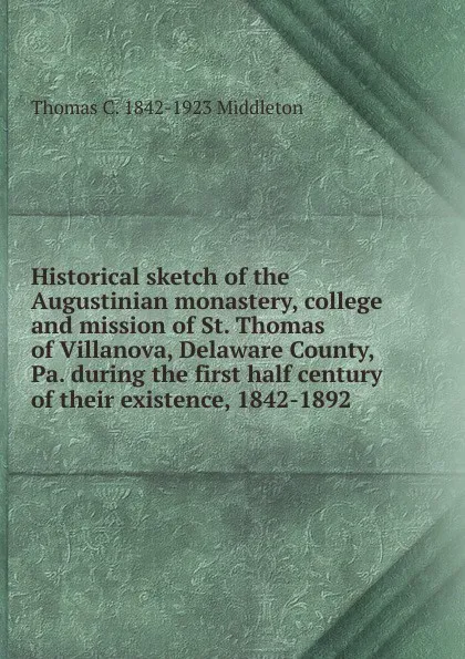 Обложка книги Historical sketch of the Augustinian monastery, college and mission of St. Thomas of Villanova, Delaware County, Pa. during the first half century of their existence, 1842-1892, Thomas C. 1842-1923 Middleton