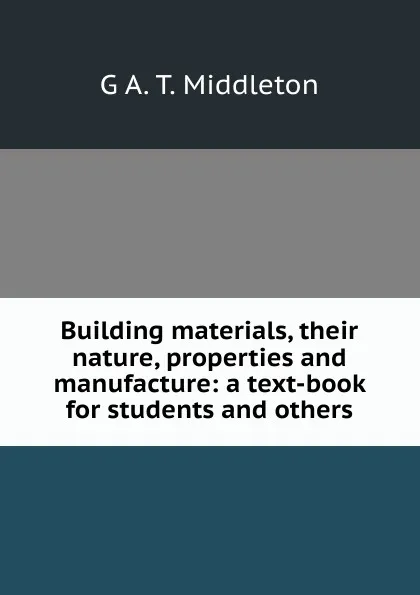 Обложка книги Building materials, their nature, properties and manufacture: a text-book for students and others, G A. T. Middleton