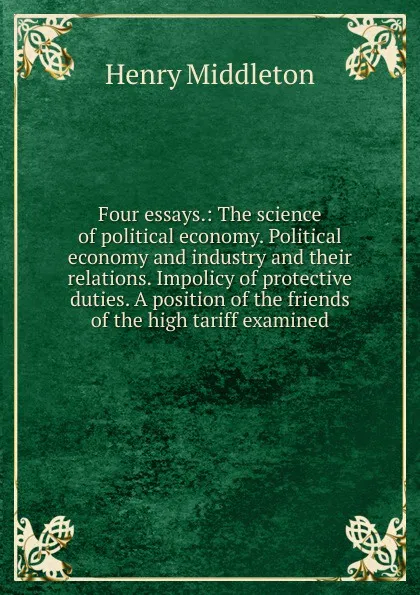 Обложка книги Four essays.: The science of political economy. Political economy and industry and their relations. Impolicy of protective duties. A position of the friends of the high tariff examined, Henry Middleton